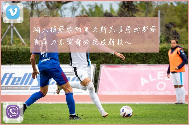 湖人顶薪续约里夫斯无惧詹姆斯薪资压力东契奇好友成新核心