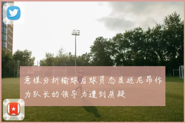 意媒分析输球后球员态度迈尼昂作为队长的领导力遭到质疑