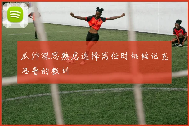 瓜帅深思熟虑选择离任时机铭记克洛普的教训
