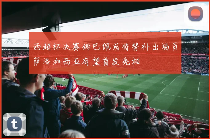 西超杯决赛姆巴佩或将替补出场贡萨洛加西亚有望首发亮相
