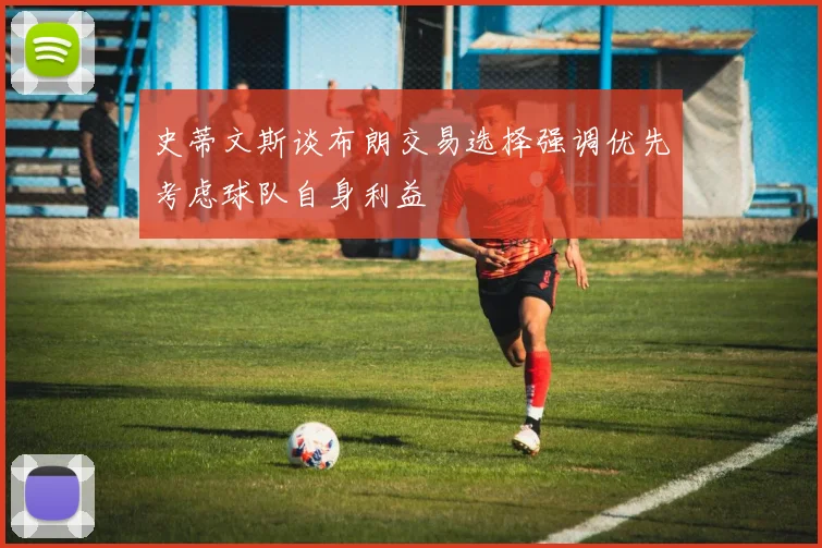 史蒂文斯谈布朗交易选择强调优先考虑球队自身利益