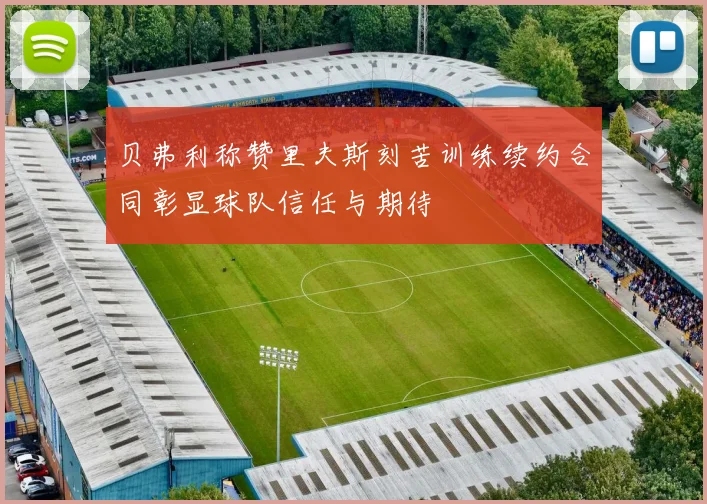 贝弗利称赞里夫斯刻苦训练续约合同彰显球队信任与期待