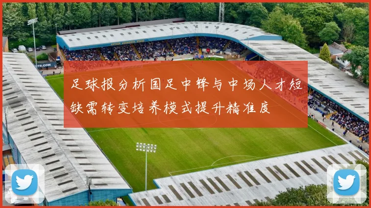 足球报分析国足中锋与中场人才短缺需转变培养模式提升精准度