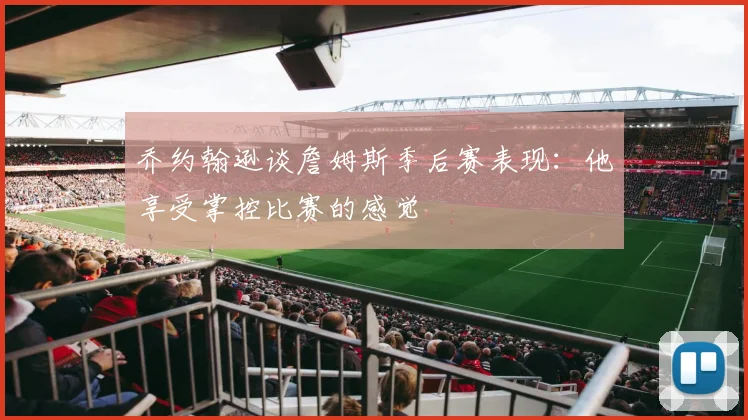 乔约翰逊谈詹姆斯季后赛表现：他享受掌控比赛的感觉