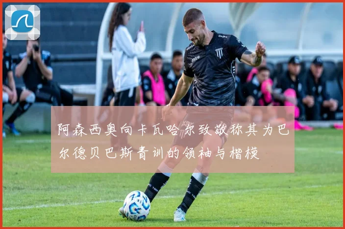 阿森西奥向卡瓦哈尔致敬称其为巴尔德贝巴斯青训的领袖与楷模