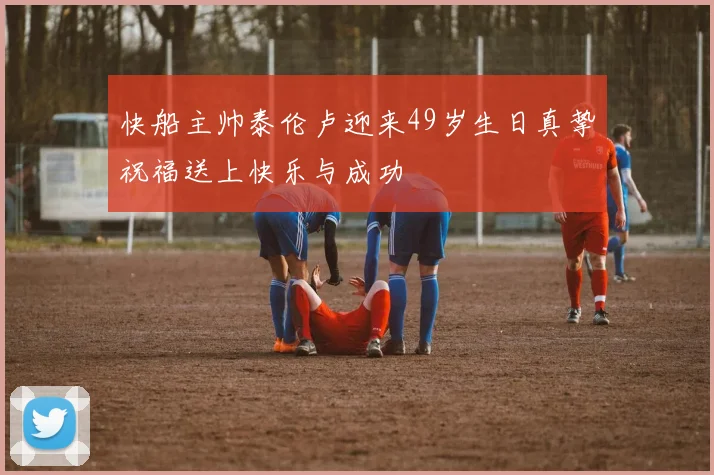 快船主帅泰伦卢迎来49岁生日真挚祝福送上快乐与成功