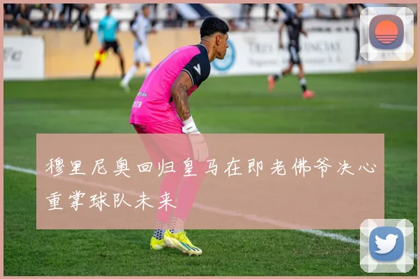 穆里尼奥回归皇马在即老佛爷决心重掌球队未来