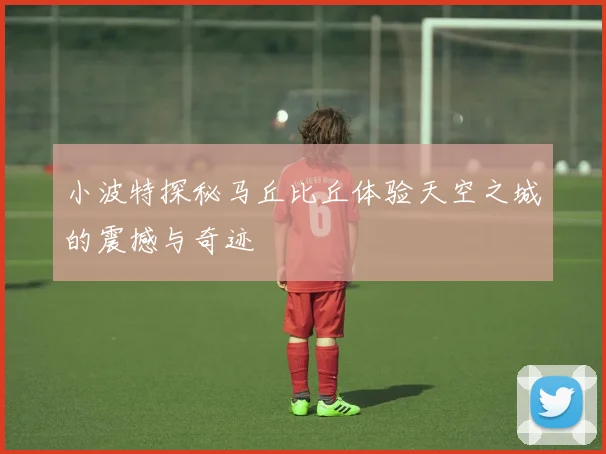 小波特探秘马丘比丘体验天空之城的震撼与奇迹