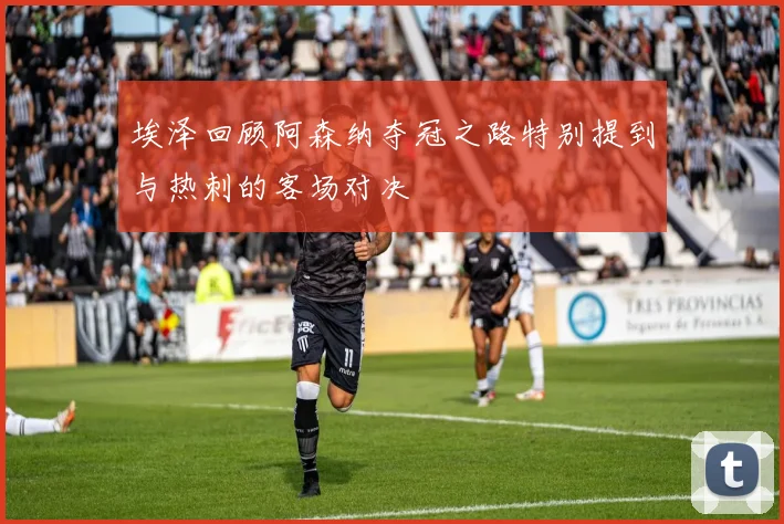 埃泽回顾阿森纳夺冠之路特别提到与热刺的客场对决