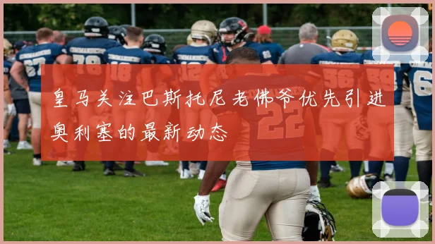 皇马关注巴斯托尼老佛爷优先引进奥利塞的最新动态