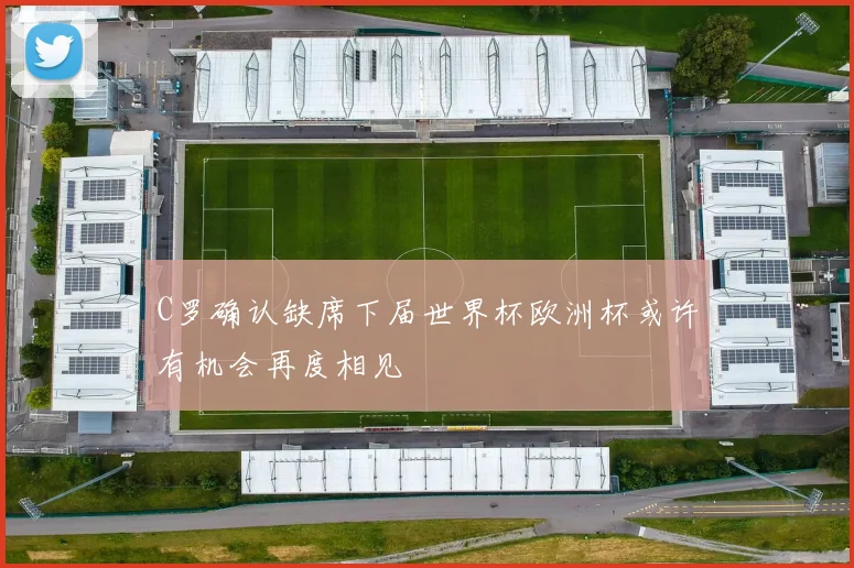 C罗确认缺席下届世界杯欧洲杯或许有机会再度相见