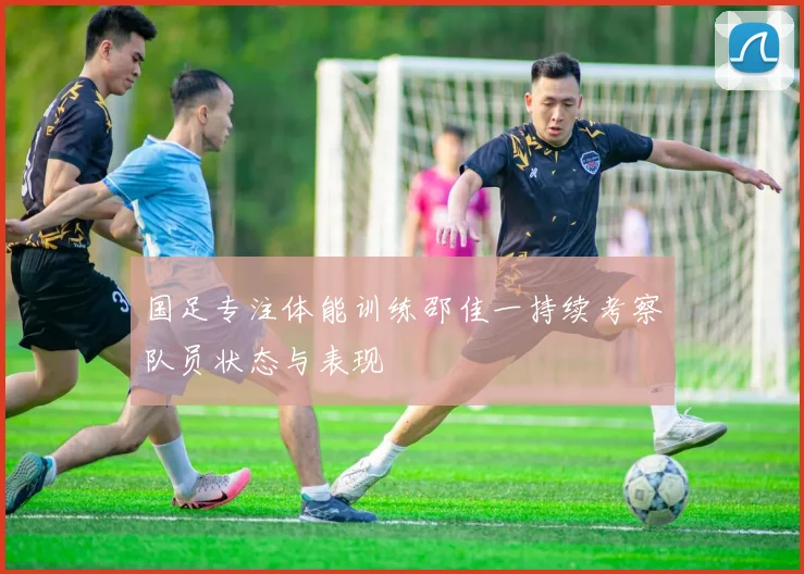 国足专注体能训练邵佳一持续考察队员状态与表现