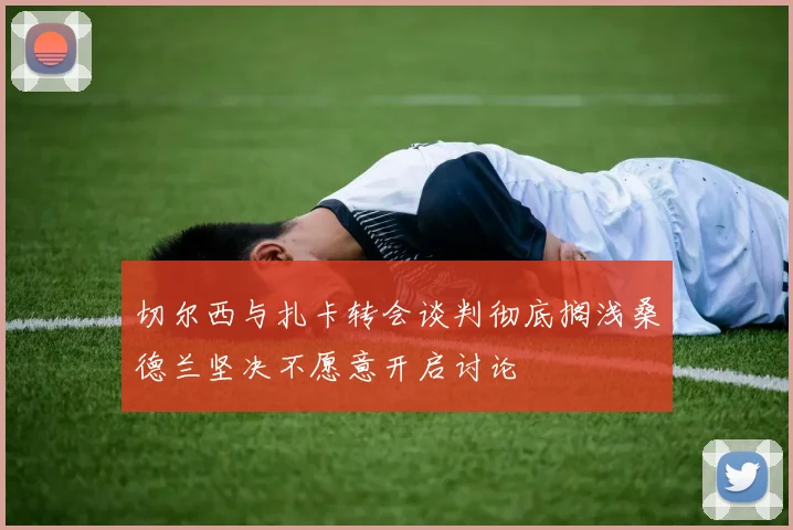 切尔西与扎卡转会谈判彻底搁浅桑德兰坚决不愿意开启讨论
