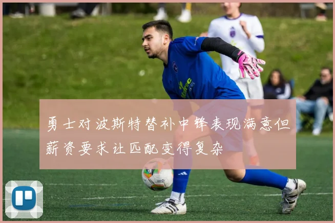 勇士对波斯特替补中锋表现满意但薪资要求让匹配变得复杂