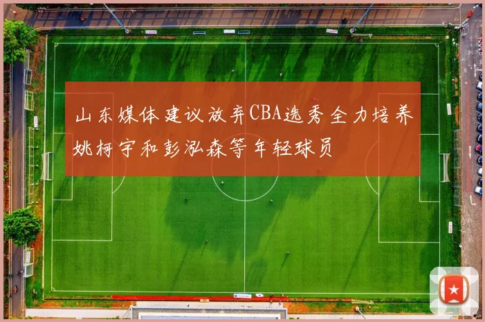 山东媒体建议放弃CBA选秀全力培养姚柯宇和彭泓森等年轻球员