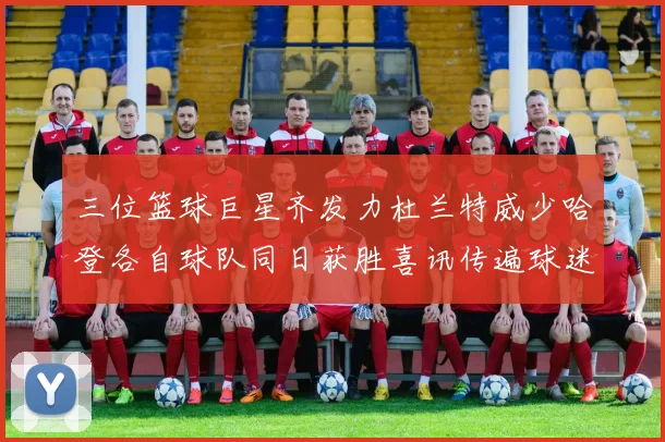 三位篮球巨星齐发力杜兰特威少哈登各自球队同日获胜喜讯传遍球迷圈
