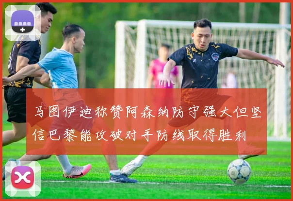马图伊迪称赞阿森纳防守强大但坚信巴黎能攻破对手防线取得胜利