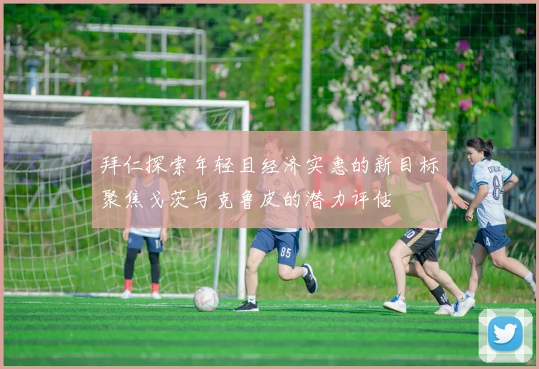拜仁探索年轻且经济实惠的新目标聚焦戈茨与克鲁皮的潜力评估