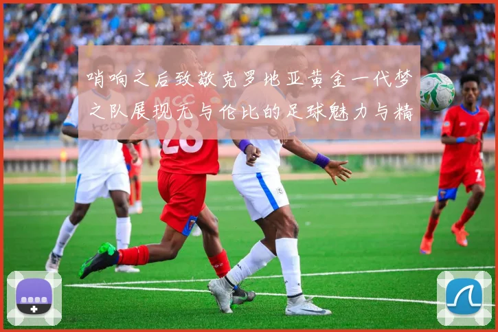 哨响之后致敬克罗地亚黄金一代梦之队展现无与伦比的足球魅力与精神