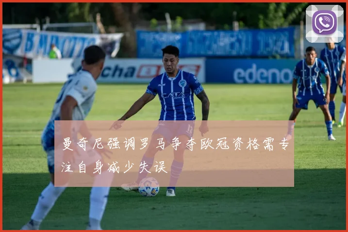 曼奇尼强调罗马争夺欧冠资格需专注自身减少失误