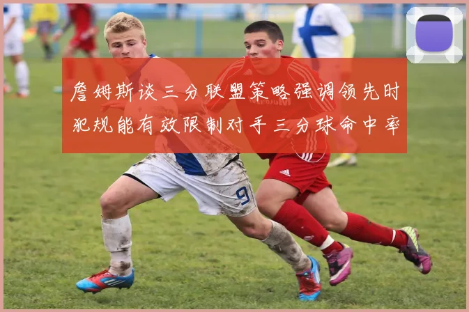詹姆斯谈三分联盟策略强调领先时犯规能有效限制对手三分球命中率