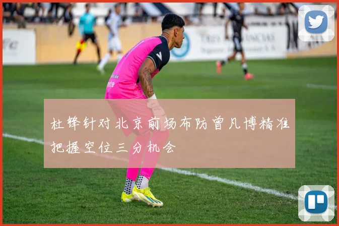 杜锋针对北京前场布防曾凡博精准把握空位三分机会