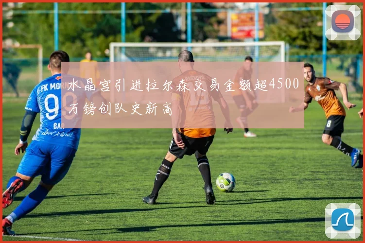 水晶宫引进拉尔森交易金额超4500万镑创队史新高