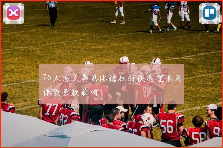 76人或交易恩比德独行侠有望利用保险条款获利
