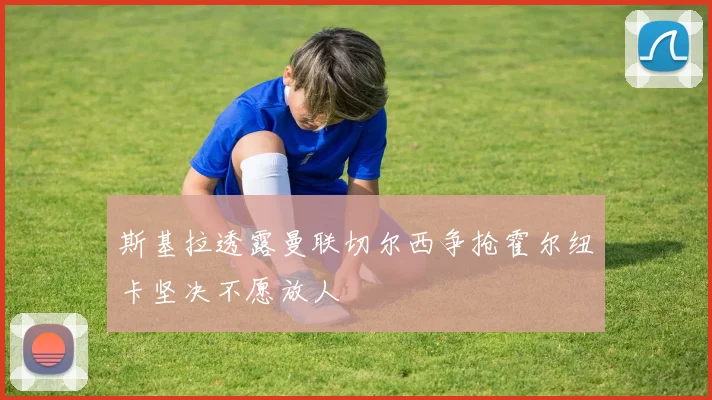 斯基拉透露曼联切尔西争抢霍尔纽卡坚决不愿放人