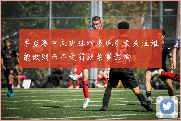 季后赛中文班独特表现引发关注谁能做到而不受罚款禁赛影响