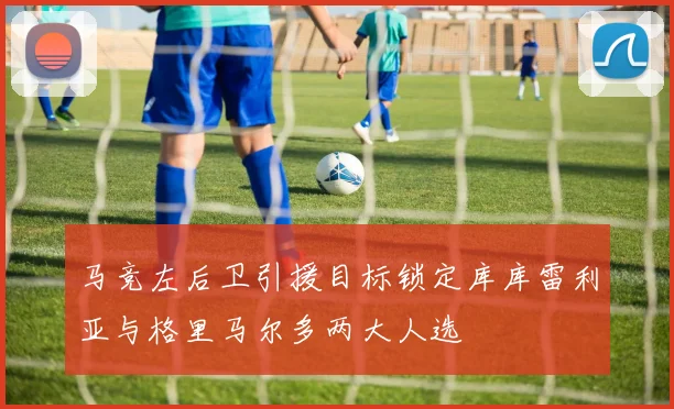 马竞左后卫引援目标锁定库库雷利亚与格里马尔多两大人选
